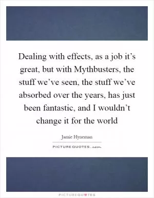Dealing with effects, as a job it’s great, but with Mythbusters, the stuff we’ve seen, the stuff we’ve absorbed over the years, has just been fantastic, and I wouldn’t change it for the world Picture Quote #1