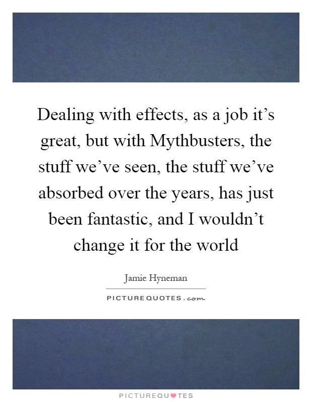 Dealing with effects, as a job it's great, but with Mythbusters, the stuff we've seen, the stuff we've absorbed over the years, has just been fantastic, and I wouldn't change it for the world Picture Quote #1