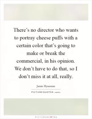 There’s no director who wants to portray cheese puffs with a certain color that’s going to make or break the commercial, in his opinion. We don’t have to do that, so I don’t miss it at all, really Picture Quote #1
