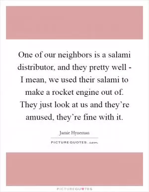 One of our neighbors is a salami distributor, and they pretty well - I mean, we used their salami to make a rocket engine out of. They just look at us and they’re amused, they’re fine with it Picture Quote #1
