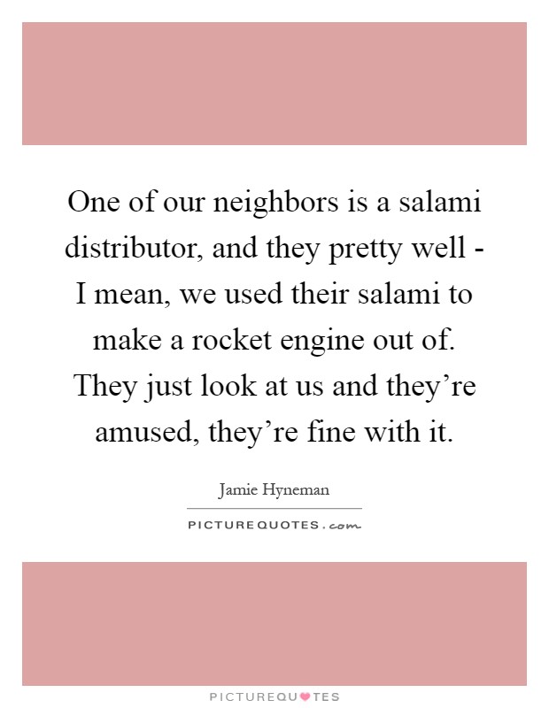 One of our neighbors is a salami distributor, and they pretty well - I mean, we used their salami to make a rocket engine out of. They just look at us and they're amused, they're fine with it Picture Quote #1
