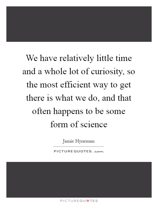 We have relatively little time and a whole lot of curiosity, so the most efficient way to get there is what we do, and that often happens to be some form of science Picture Quote #1