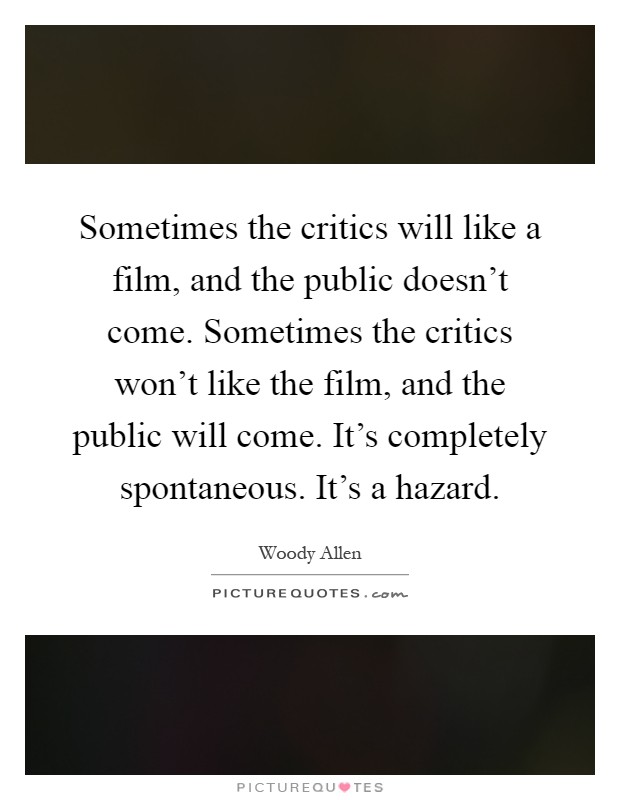 Sometimes the critics will like a film, and the public doesn't come. Sometimes the critics won't like the film, and the public will come. It's completely spontaneous. It's a hazard Picture Quote #1