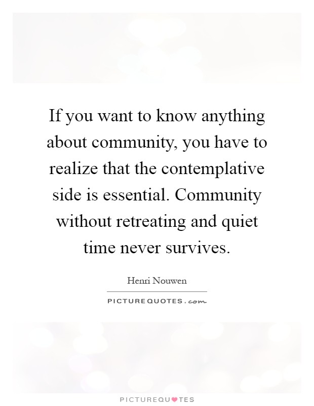 If you want to know anything about community, you have to realize that the contemplative side is essential. Community without retreating and quiet time never survives Picture Quote #1