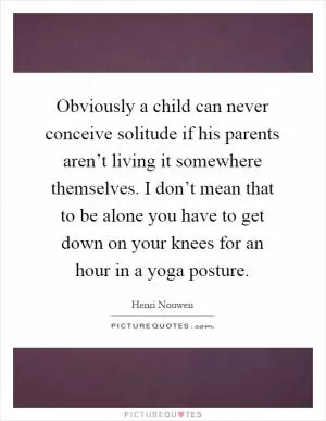Obviously a child can never conceive solitude if his parents aren’t living it somewhere themselves. I don’t mean that to be alone you have to get down on your knees for an hour in a yoga posture Picture Quote #1