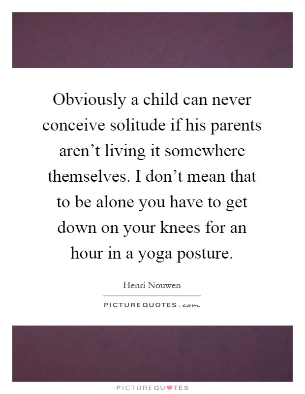 Obviously a child can never conceive solitude if his parents aren't living it somewhere themselves. I don't mean that to be alone you have to get down on your knees for an hour in a yoga posture Picture Quote #1