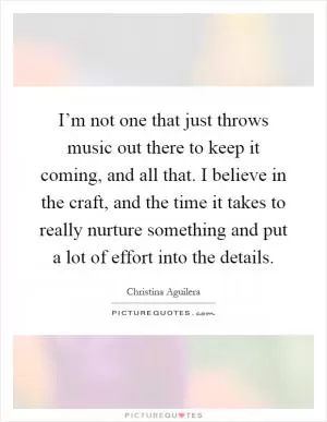 I’m not one that just throws music out there to keep it coming, and all that. I believe in the craft, and the time it takes to really nurture something and put a lot of effort into the details Picture Quote #1