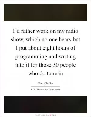 I’d rather work on my radio show, which no one hears but I put about eight hours of programming and writing into it for those 30 people who do tune in Picture Quote #1