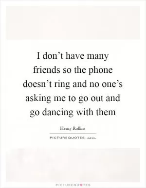 I don’t have many friends so the phone doesn’t ring and no one’s asking me to go out and go dancing with them Picture Quote #1