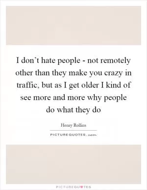 I don’t hate people - not remotely other than they make you crazy in traffic, but as I get older I kind of see more and more why people do what they do Picture Quote #1