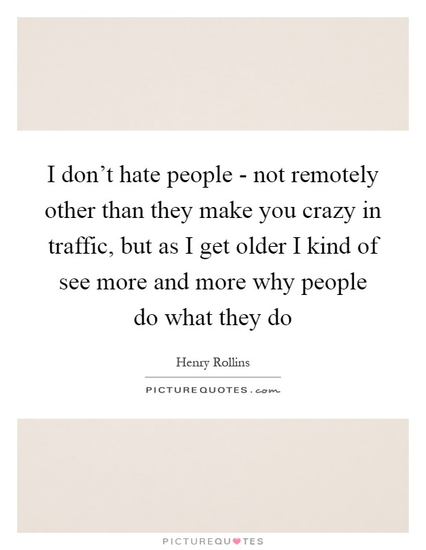 I don't hate people - not remotely other than they make you crazy in traffic, but as I get older I kind of see more and more why people do what they do Picture Quote #1