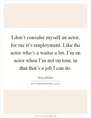 I don’t consider myself an actor, for me it’s employment. Like the actor who’s a waiter a lot, I’m an actor when I’m not on tour, in that that’s a job I can do Picture Quote #1