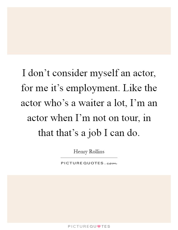 I don't consider myself an actor, for me it's employment. Like the actor who's a waiter a lot, I'm an actor when I'm not on tour, in that that's a job I can do Picture Quote #1
