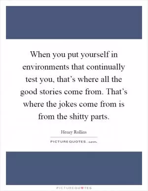 When you put yourself in environments that continually test you, that’s where all the good stories come from. That’s where the jokes come from is from the shitty parts Picture Quote #1
