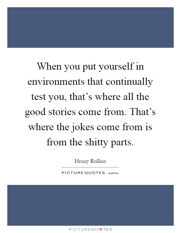 When you put yourself in environments that continually test you, that's where all the good stories come from. That's where the jokes come from is from the shitty parts Picture Quote #1