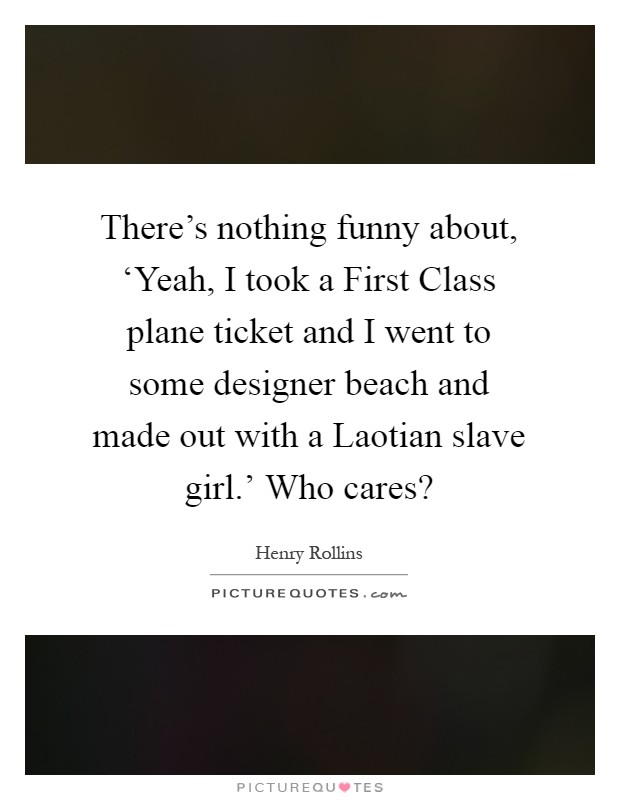 There's nothing funny about, ‘Yeah, I took a First Class plane ticket and I went to some designer beach and made out with a Laotian slave girl.' Who cares? Picture Quote #1