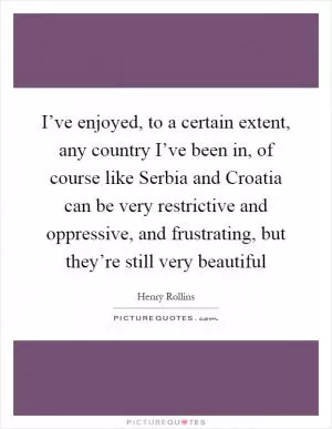 I’ve enjoyed, to a certain extent, any country I’ve been in, of course like Serbia and Croatia can be very restrictive and oppressive, and frustrating, but they’re still very beautiful Picture Quote #1