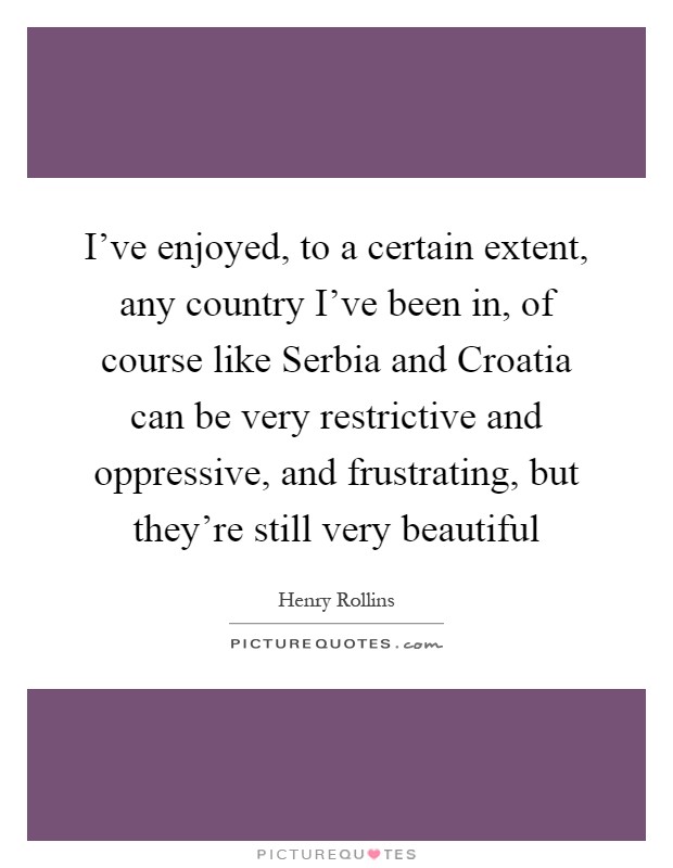 I've enjoyed, to a certain extent, any country I've been in, of course like Serbia and Croatia can be very restrictive and oppressive, and frustrating, but they're still very beautiful Picture Quote #1