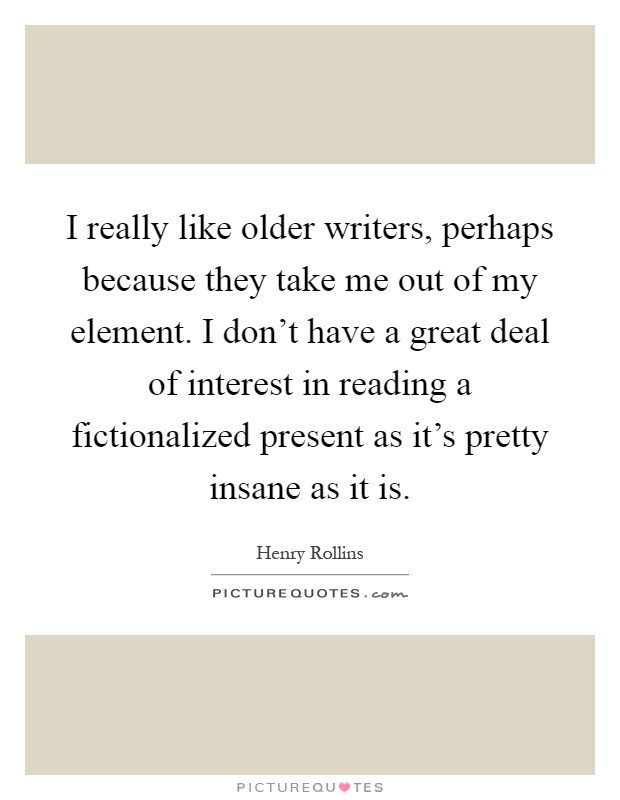 I really like older writers, perhaps because they take me out of my element. I don't have a great deal of interest in reading a fictionalized present as it's pretty insane as it is Picture Quote #1