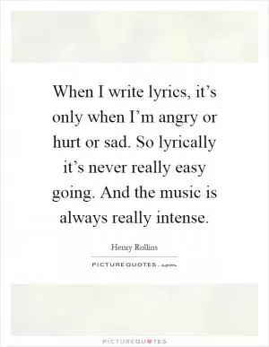 When I write lyrics, it’s only when I’m angry or hurt or sad. So lyrically it’s never really easy going. And the music is always really intense Picture Quote #1