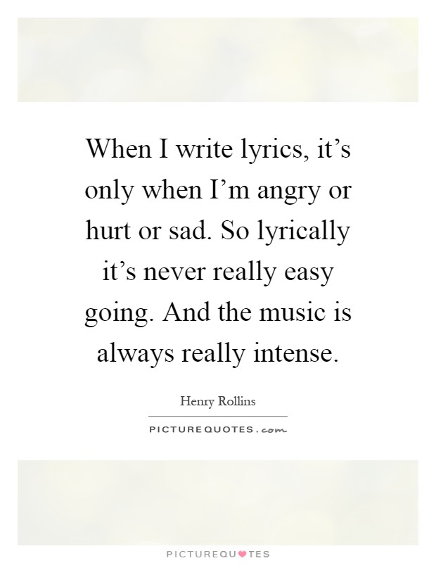 When I write lyrics, it's only when I'm angry or hurt or sad. So lyrically it's never really easy going. And the music is always really intense Picture Quote #1