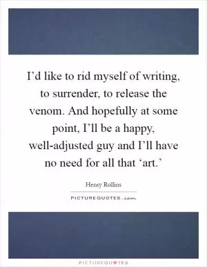I’d like to rid myself of writing, to surrender, to release the venom. And hopefully at some point, I’ll be a happy, well-adjusted guy and I’ll have no need for all that ‘art.’ Picture Quote #1