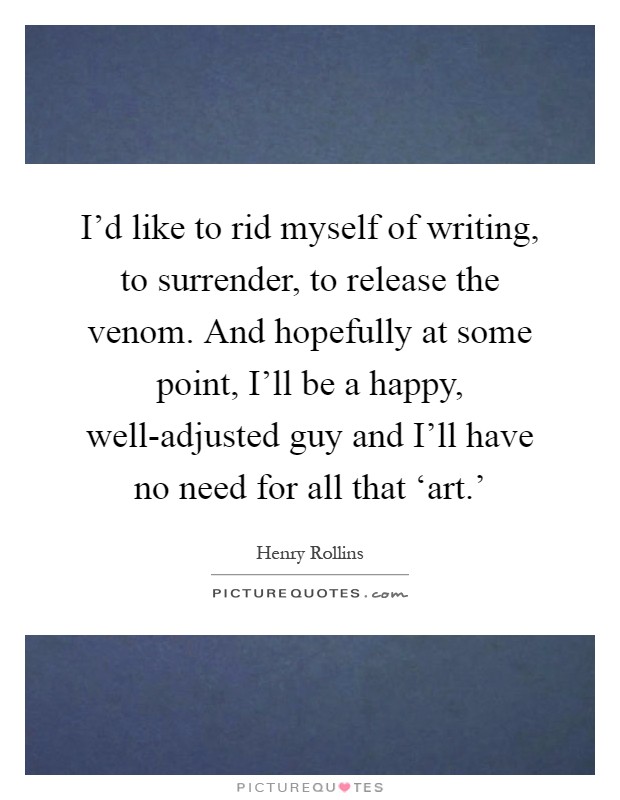 I'd like to rid myself of writing, to surrender, to release the venom. And hopefully at some point, I'll be a happy, well-adjusted guy and I'll have no need for all that ‘art.' Picture Quote #1