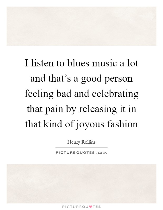I listen to blues music a lot and that's a good person feeling bad and celebrating that pain by releasing it in that kind of joyous fashion Picture Quote #1