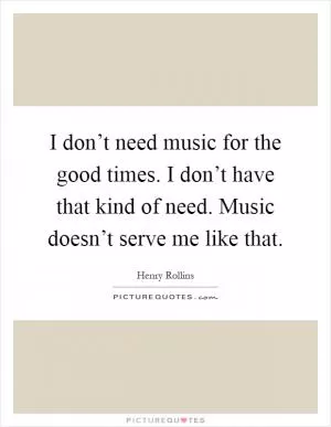 I don’t need music for the good times. I don’t have that kind of need. Music doesn’t serve me like that Picture Quote #1