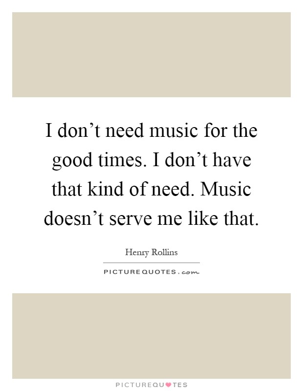 I don't need music for the good times. I don't have that kind of need. Music doesn't serve me like that Picture Quote #1