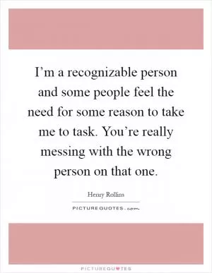 I’m a recognizable person and some people feel the need for some reason to take me to task. You’re really messing with the wrong person on that one Picture Quote #1