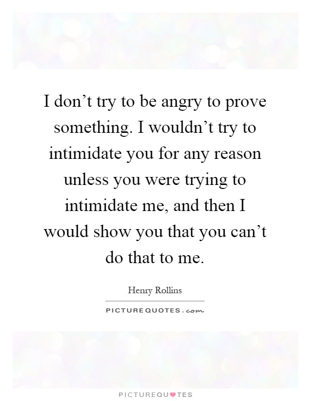 I don't try to be angry to prove something. I wouldn't try to intimidate you for any reason unless you were trying to intimidate me, and then I would show you that you can't do that to me Picture Quote #1