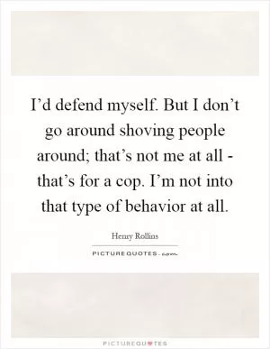 I’d defend myself. But I don’t go around shoving people around; that’s not me at all - that’s for a cop. I’m not into that type of behavior at all Picture Quote #1