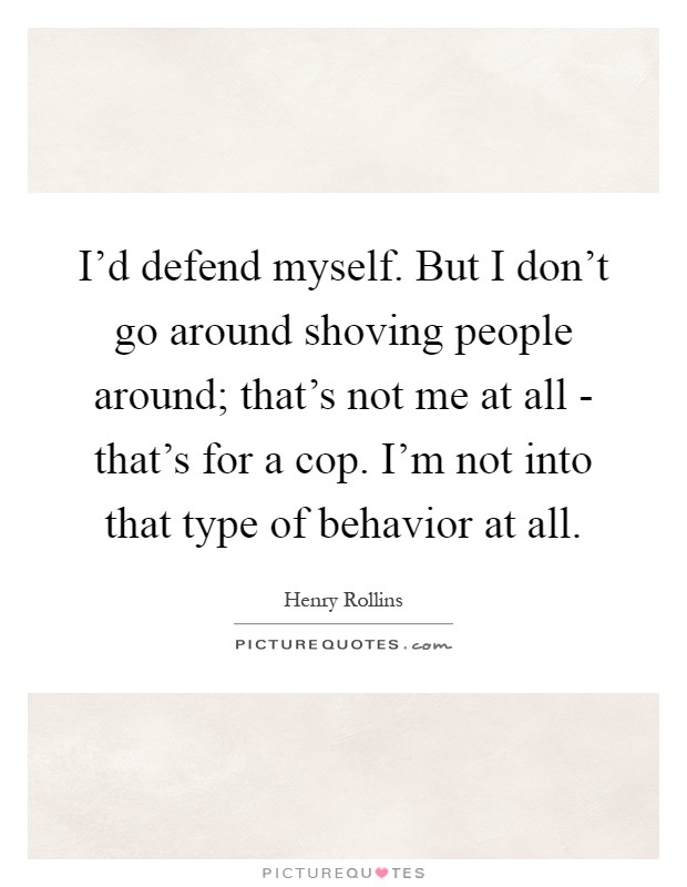 I'd defend myself. But I don't go around shoving people around; that's not me at all - that's for a cop. I'm not into that type of behavior at all Picture Quote #1