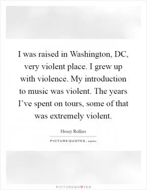 I was raised in Washington, DC, very violent place. I grew up with violence. My introduction to music was violent. The years I’ve spent on tours, some of that was extremely violent Picture Quote #1