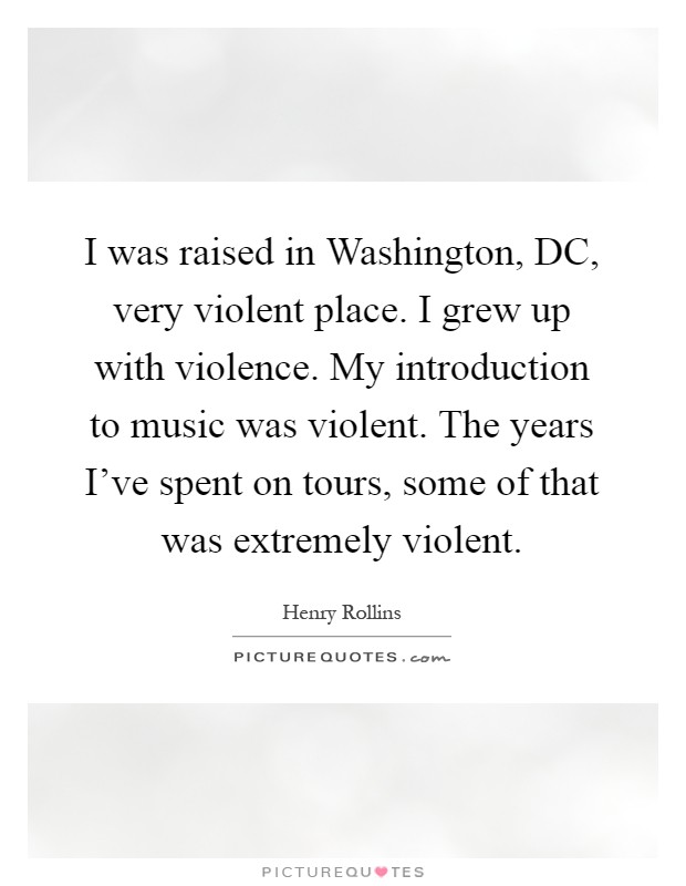 I was raised in Washington, DC, very violent place. I grew up with violence. My introduction to music was violent. The years I've spent on tours, some of that was extremely violent Picture Quote #1