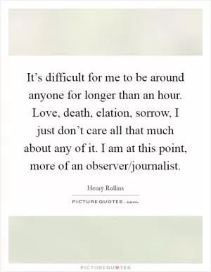 It’s difficult for me to be around anyone for longer than an hour. Love, death, elation, sorrow, I just don’t care all that much about any of it. I am at this point, more of an observer/journalist Picture Quote #1