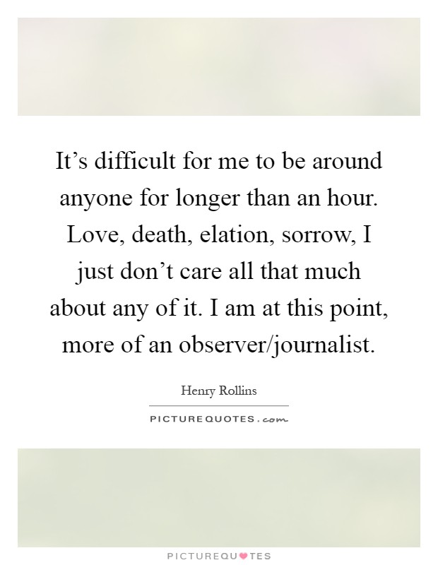 It's difficult for me to be around anyone for longer than an hour. Love, death, elation, sorrow, I just don't care all that much about any of it. I am at this point, more of an observer/journalist Picture Quote #1