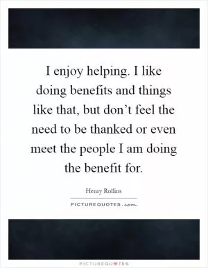 I enjoy helping. I like doing benefits and things like that, but don’t feel the need to be thanked or even meet the people I am doing the benefit for Picture Quote #1