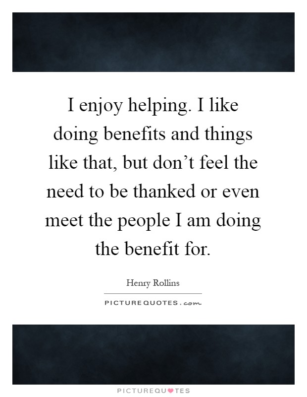 I enjoy helping. I like doing benefits and things like that, but don't feel the need to be thanked or even meet the people I am doing the benefit for Picture Quote #1