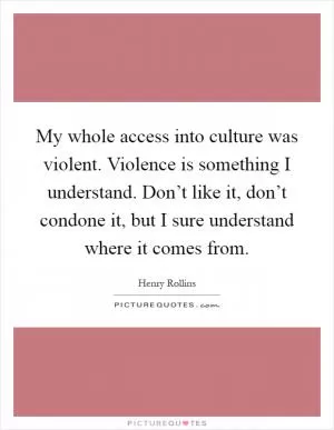 My whole access into culture was violent. Violence is something I understand. Don’t like it, don’t condone it, but I sure understand where it comes from Picture Quote #1
