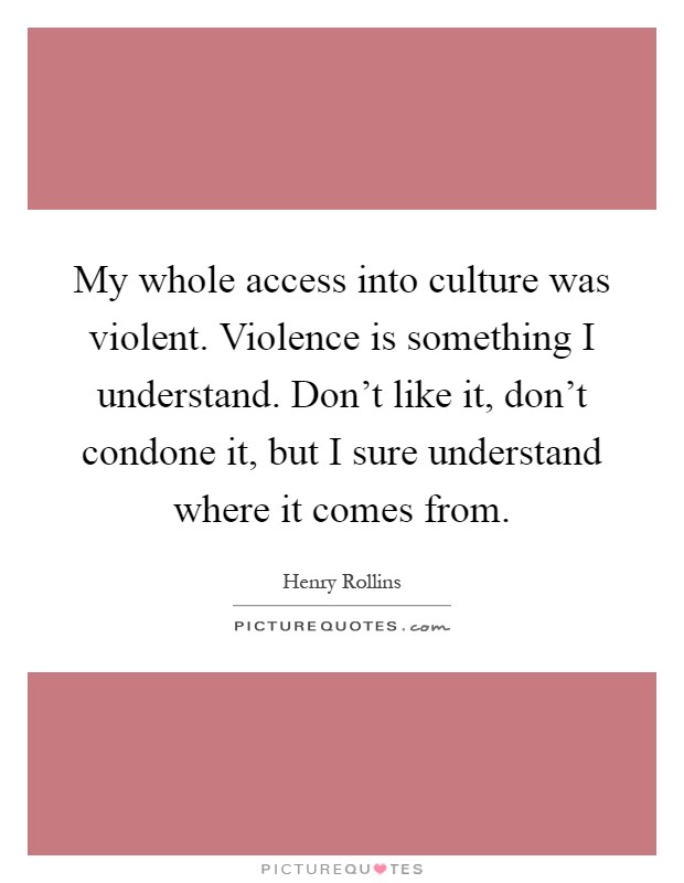 My whole access into culture was violent. Violence is something I understand. Don't like it, don't condone it, but I sure understand where it comes from Picture Quote #1