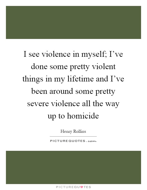 I see violence in myself; I've done some pretty violent things in my lifetime and I've been around some pretty severe violence all the way up to homicide Picture Quote #1