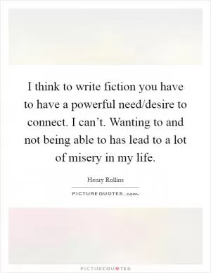 I think to write fiction you have to have a powerful need/desire to connect. I can’t. Wanting to and not being able to has lead to a lot of misery in my life Picture Quote #1