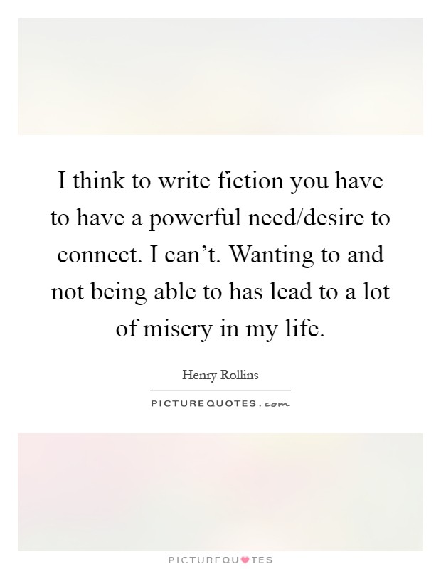 I think to write fiction you have to have a powerful need/desire to connect. I can't. Wanting to and not being able to has lead to a lot of misery in my life Picture Quote #1