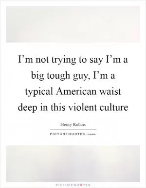 I’m not trying to say I’m a big tough guy, I’m a typical American waist deep in this violent culture Picture Quote #1