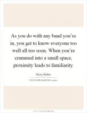 As you do with any band you’re in, you get to know everyone too well all too soon. When you’re crammed into a small space, proximity leads to familiarity Picture Quote #1