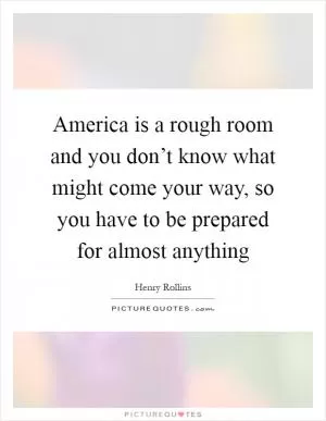 America is a rough room and you don’t know what might come your way, so you have to be prepared for almost anything Picture Quote #1
