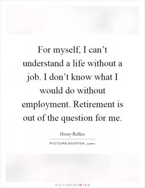 For myself, I can’t understand a life without a job. I don’t know what I would do without employment. Retirement is out of the question for me Picture Quote #1