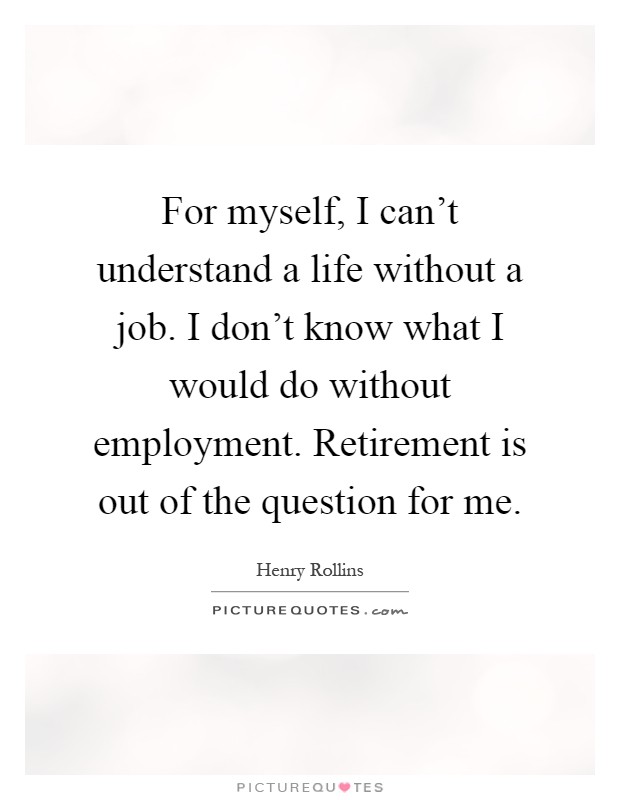 For myself, I can't understand a life without a job. I don't know what I would do without employment. Retirement is out of the question for me Picture Quote #1